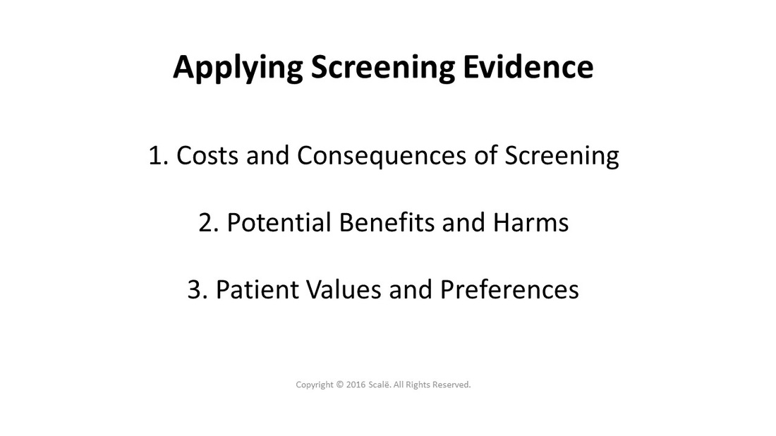 There are three considerations taken when applying screening evidence: The costs and consequences, the potential benefits and harms, and patient values and preferences.