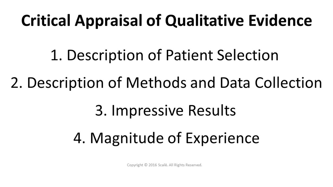 There are several criteria that must be met when appraising qualitative evidence: A thorough description of patient selection, a vivid description of method and data collection, impressive results, and the relative magnitude of the experience being described.